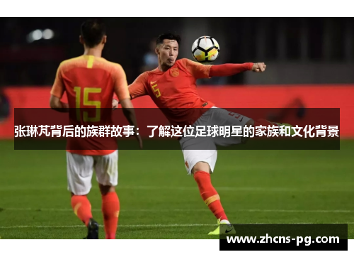 张琳芃背后的族群故事：了解这位足球明星的家族和文化背景