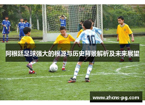 阿根廷足球强大的根源与历史背景解析及未来展望