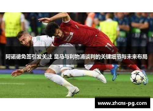 阿诺德免签引发关注 皇马与利物浦谈判的关键细节与未来布局