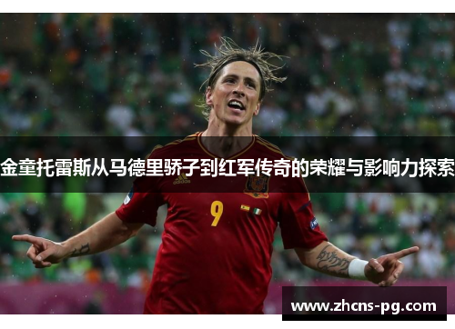 金童托雷斯从马德里骄子到红军传奇的荣耀与影响力探索