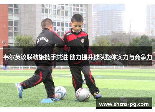 韦尔英议联劲旅携手共进 助力提升球队整体实力与竞争力